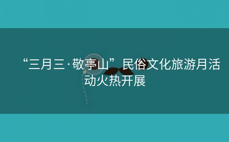 “三月三·敬亭山”民俗文化旅游月活动火热开展 “三月三·敬亭山”民俗文化旅游月活动火热开展