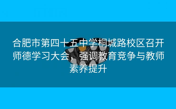 合肥市第四十五中学桐城路校区召开师德学习大会,强调教育竞争与教师素养提升 合肥市第四十五中学桐城路校区召开师德学习大会,强调教育竞争与教师素养提升
