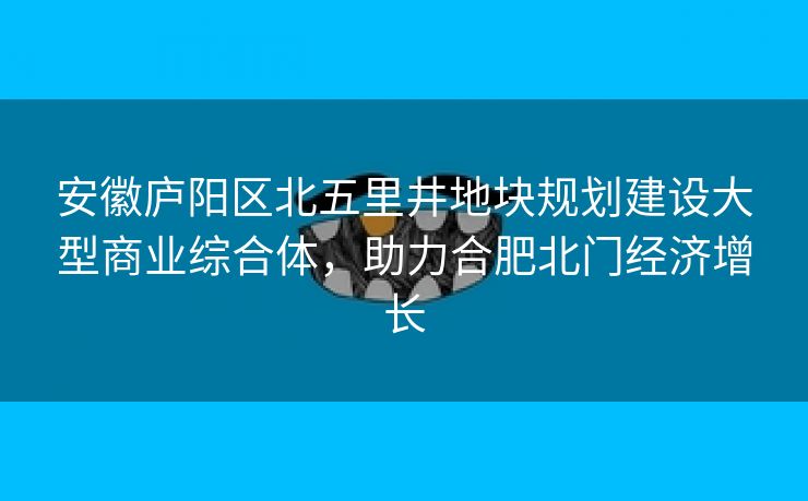 安徽庐阳区北五里井地块规划建设大型商业综合体,助力合肥北门经济增长 安徽庐阳区北五里井地块规划建设大型商业综合体,助力合肥北门经济增长