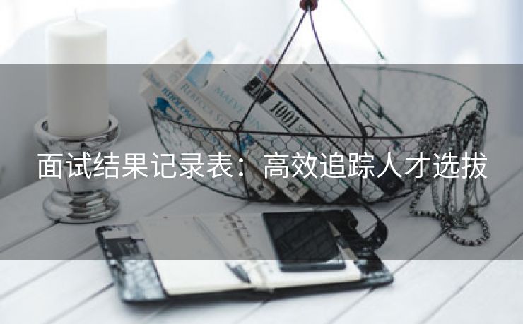 面试结果记录表：高效追踪人才选拔