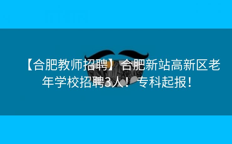 【合肥教师招聘】合肥新站高新区老年学校招聘3人!专科起报! 【合肥教师招聘】合肥新站高新区老年学校招聘3人!专科起报!