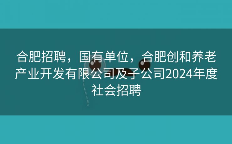 合肥招聘,国有单位,合肥创和养老产业开发有限公司及子公司2024年度社会招聘 合肥招聘,国有单位,合肥创和养老产业开发有限公司及子公司2024年度社会招聘