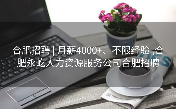 合肥招聘 | 月薪4000+、不限经验 ,合肥永屹人力资源服务公司合肥招聘 合肥招聘 | 月薪4000+、不限经验 ,合肥永屹人力资源服务公司合肥招聘