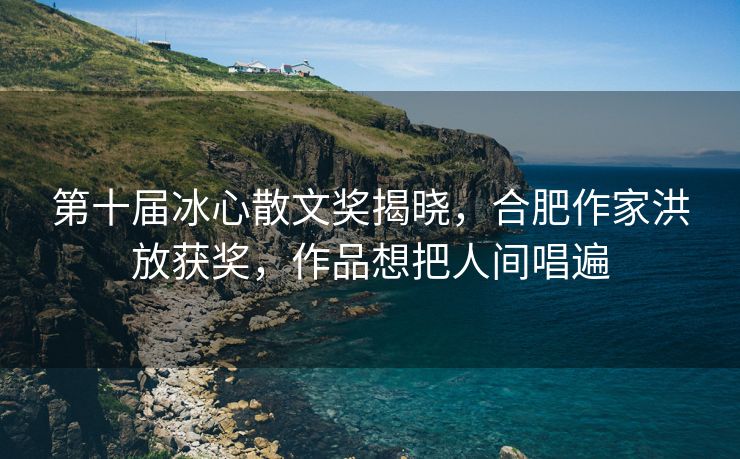 第十届冰心散文奖揭晓,合肥作家洪放获奖,作品想把人间唱遍 第十届冰心散文奖揭晓,合肥作家洪放获奖,作品想把人间唱遍