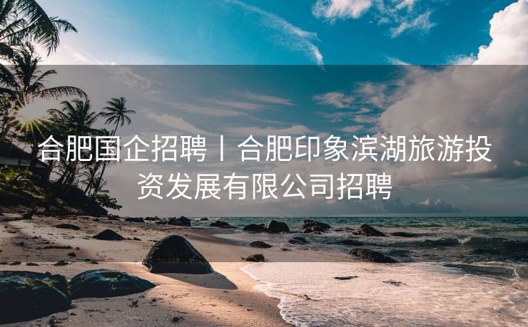 合肥国企招聘丨合肥印象滨湖旅游投资发展有限公司招聘 合肥国企招聘丨合肥印象滨湖旅游投资发展有限公司招聘