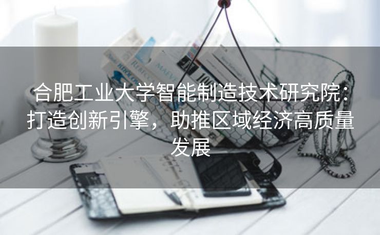 合肥工业大学智能制造技术研究院:打造创新引擎,助推区域经济高质量发展 合肥工业大学智能制造技术研究院:打造创新引擎,助推区域经济高质量发展