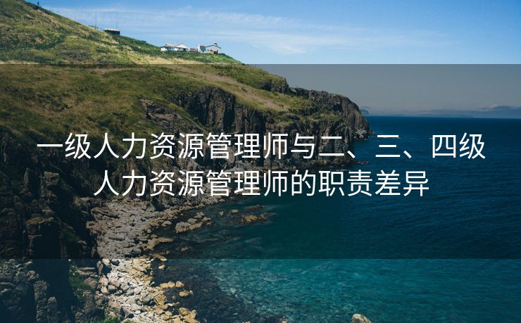 一级人力资源管理师与二、三、四级人力资源管理师的职责差异 一级人力资源管理师与二、三、四级人力资源管理师的职责差异