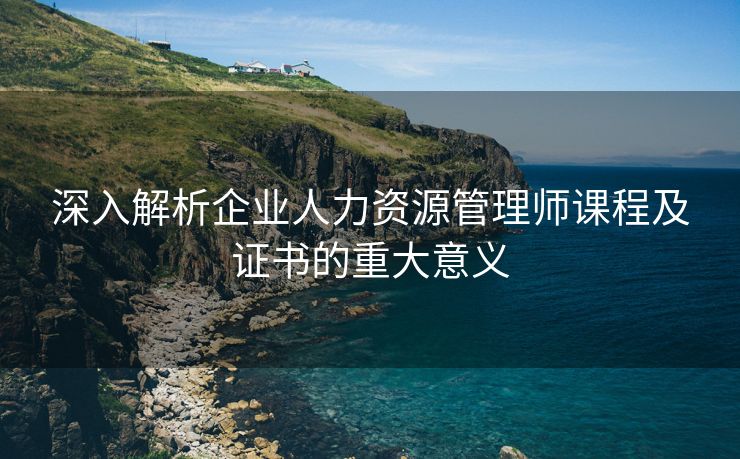 深入解析企业人力资源管理师课程及证书的重大意义 深入解析企业人力资源管理师课程及证书的重大意义