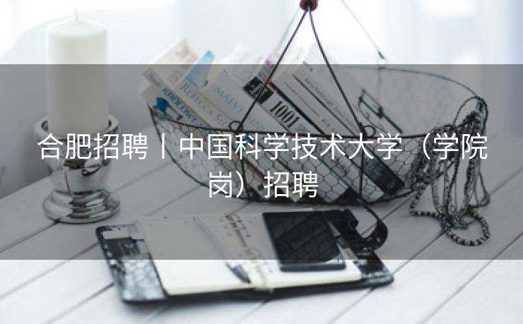 合肥招聘丨中国科学技术大学(学院岗)招聘 合肥招聘丨中国科学技术大学(学院岗)招聘