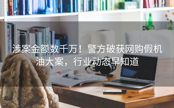 涉案金额数千万!警方破获网购假机油大案,行业动态早知道 涉案金额数千万!警方破获网购假机油大案,行业动态早知道