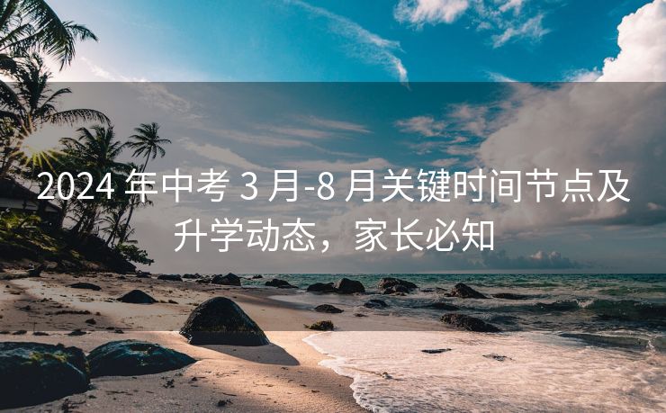2024 年中考 3 月-8 月关键时间节点及升学动态,家长必知 2024 年中考 3 月-8 月关键时间节点及升学动态,家长必知