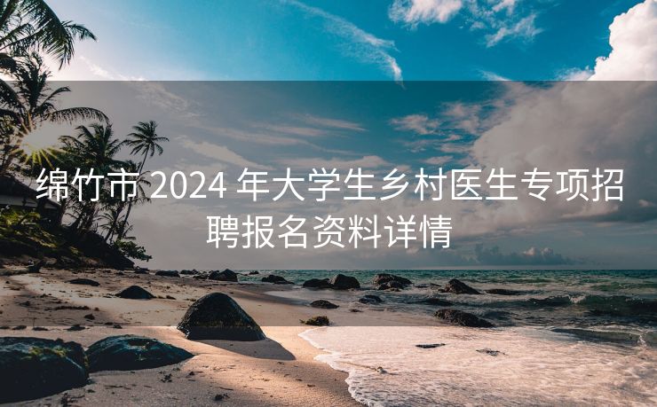 绵竹市 2024 年大学生乡村医生专项招聘报名资料详情 绵竹市 2024 年大学生乡村医生专项招聘报名资料详情