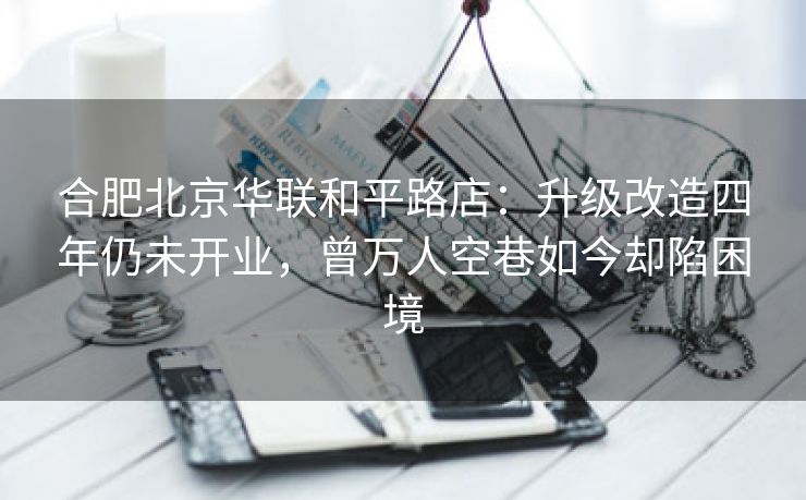 合肥北京华联和平路店：升级改造四年仍未开业，曾万人空巷如今却陷困境