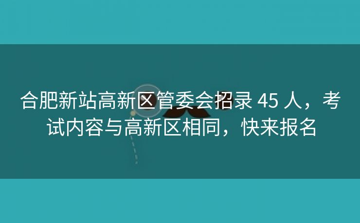 合肥新站高新区管委会招录 45 人,考试内容与高新区相同,快来报名 合肥新站高新区管委会招录 45 人,考试内容与高新区相同,快来报名