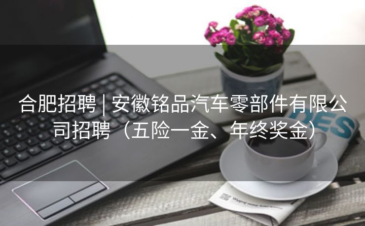 合肥招聘 | 安徽铭品汽车零部件有限公司招聘(五险一金、年终奖金) 合肥招聘 | 安徽铭品汽车零部件有限公司招聘(五险一金、年终奖金)