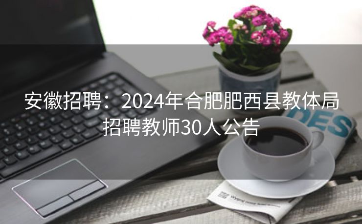 安徽招聘：2024年合肥肥西县教体局招聘教师30人公告