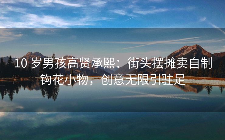 10 岁男孩高贤承熙:街头摆摊卖自制钩花小物,创意无限引驻足 10 岁男孩高贤承熙:街头摆摊卖自制钩花小物,创意无限引驻足