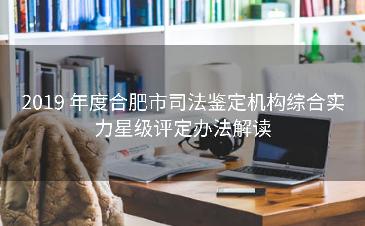 2019 年度合肥市司法鉴定机构综合实力星级评定办法解读 2019 年度合肥市司法鉴定机构综合实力星级评定办法解读