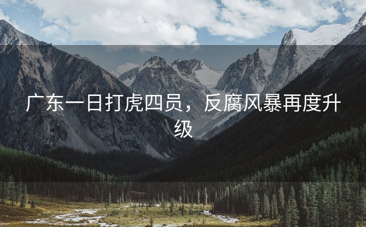广东一日打虎四员,反腐风暴再度升级 广东一日打虎四员,反腐风暴再度升级