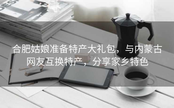 合肥姑娘准备特产大礼包,与内蒙古网友互换特产,分享家乡特色 合肥姑娘准备特产大礼包,与内蒙古网友互换特产,分享家乡特色