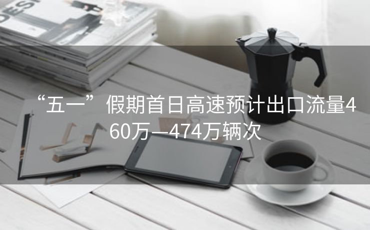 “五一”假期首日高速预计出口流量460万—474万辆次 “五一”假期首日高速预计出口流量460万—474万辆次