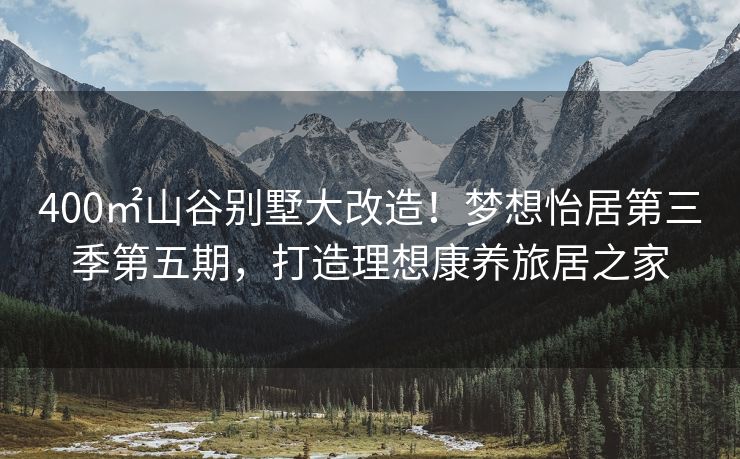 400㎡山谷别墅大改造!梦想怡居第三季第五期,打造理想康养旅居之家 400㎡山谷别墅大改造!梦想怡居第三季第五期,打造理想康养旅居之家