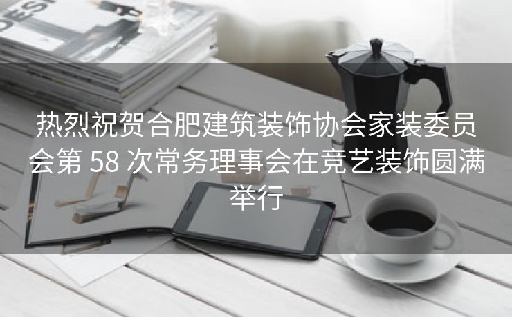 热烈祝贺合肥建筑装饰协会家装委员会第 58 次常务理事会在竞艺装饰圆满举行 热烈祝贺合肥建筑装饰协会家装委员会第 58 次常务理事会在竞艺装饰圆满举行