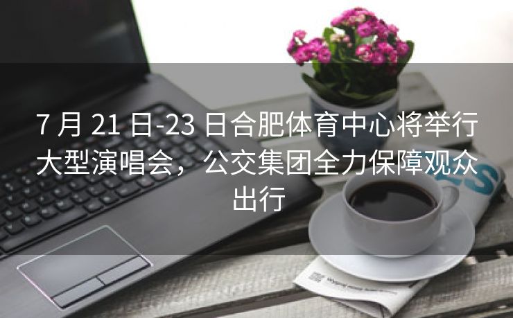 7 月 21 日-23 日合肥体育中心将举行大型演唱会,公交集团全力保障观众出行 7 月 21 日-23 日合肥体育中心将举行大型演唱会,公交集团全力保障观众出行