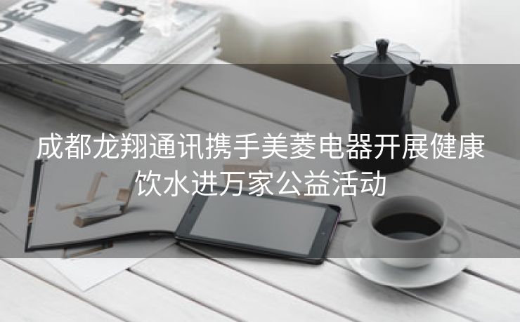 成都龙翔通讯携手美菱电器开展健康饮水进万家公益活动 成都龙翔通讯携手美菱电器开展健康饮水进万家公益活动