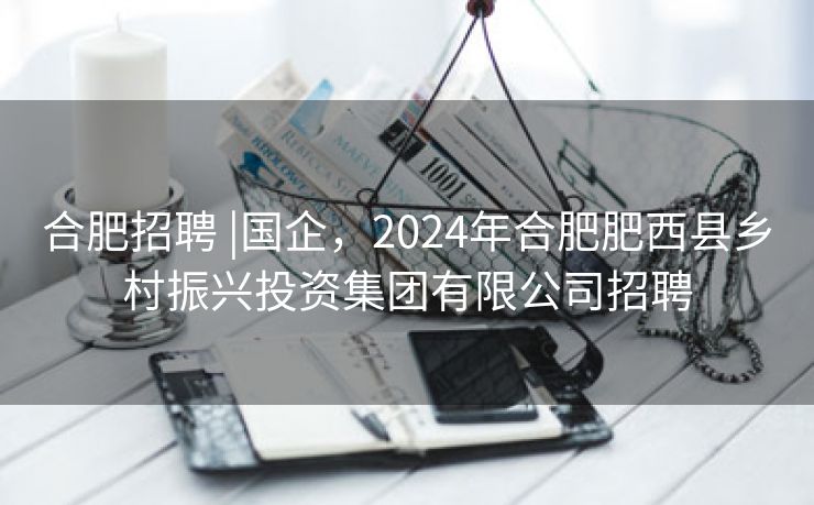 合肥招聘 |国企,2024年合肥肥西县乡村振兴投资集团有限公司招聘 合肥招聘 |国企,2024年合肥肥西县乡村振兴投资集团有限公司招聘