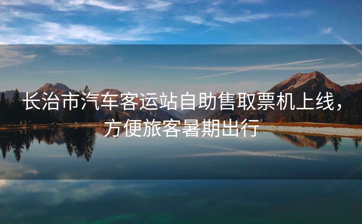 长治市汽车客运站自助售取票机上线,方便旅客暑期出行 长治市汽车客运站自助售取票机上线,方便旅客暑期出行