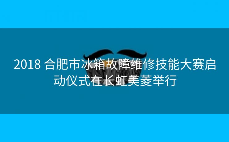 2018 合肥市冰箱故障维修技能大赛启动仪式在长虹美菱举行 2018 合肥市冰箱故障维修技能大赛启动仪式在长虹美菱举行