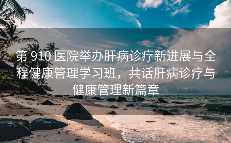 第 910 医院举办肝病诊疗新进展与全程健康管理学习班,共话肝病诊疗与健康管理新篇章 第 910 医院举办肝病诊疗新进展与全程健康管理学习班,共话肝病诊疗与健康管理新篇章