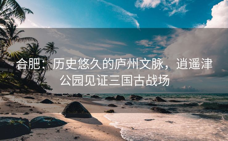 合肥:历史悠久的庐州文脉,逍遥津公园见证三国古战场 合肥:历史悠久的庐州文脉,逍遥津公园见证三国古战场