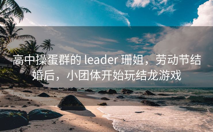 高中操蛋群的 leader 珊姐,劳动节结婚后,小团体开始玩结龙游戏 高中操蛋群的 leader 珊姐,劳动节结婚后,小团体开始玩结龙游戏