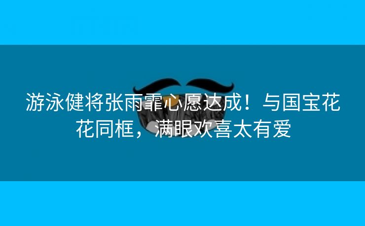 游泳健将张雨霏心愿达成!与国宝花花同框,满眼欢喜太有爱 游泳健将张雨霏心愿达成!与国宝花花同框,满眼欢喜太有爱