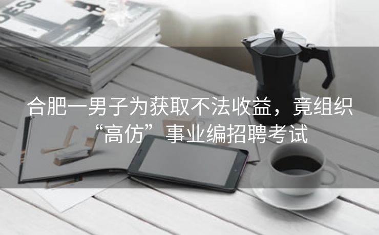 合肥一男子为获取不法收益，竟组织“高仿”事业编招聘考试