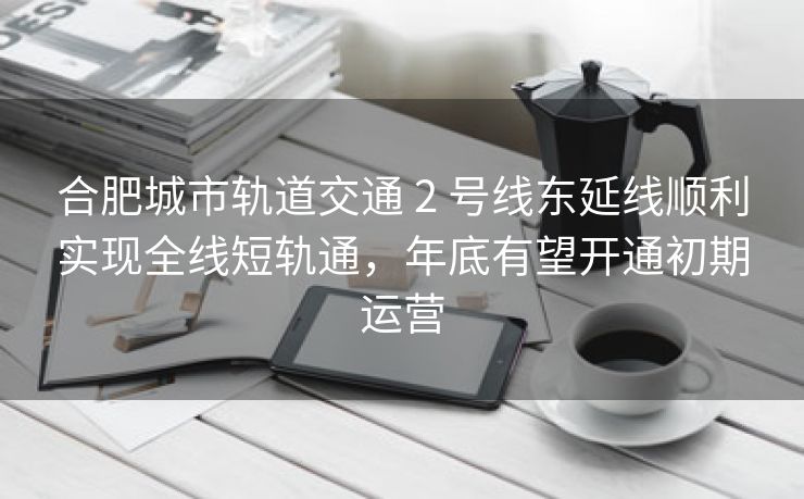 合肥城市轨道交通 2 号线东延线顺利实现全线短轨通,年底有望开通初期运营 合肥城市轨道交通 2 号线东延线顺利实现全线短轨通,年底有望开通初期运营