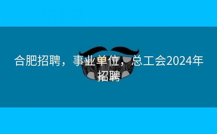 合肥招聘,事业单位,总工会2024年招聘 合肥招聘,事业单位,总工会2024年招聘