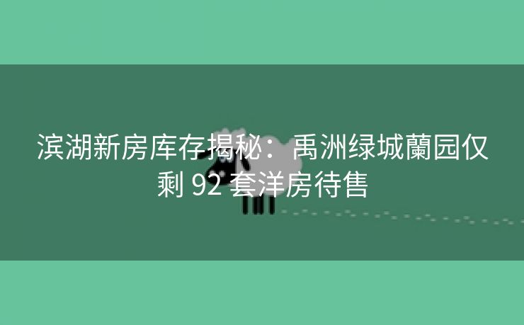 滨湖新房库存揭秘:禹洲绿城蘭园仅剩 92 套洋房待售 滨湖新房库存揭秘:禹洲绿城蘭园仅剩 92 套洋房待售