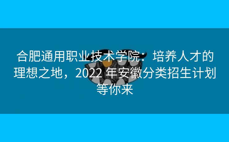 合肥通用职业技术学院:培养人才的理想之地,2022 年安徽分类招生计划等你来 合肥通用职业技术学院:培养人才的理想之地,2022 年安徽分类招生计划等你来