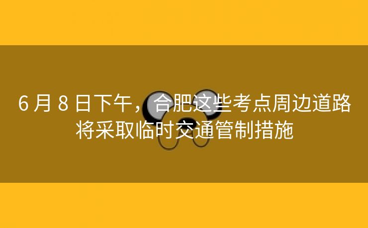 6 月 8 日下午,合肥这些考点周边道路将采取临时交通管制措施 6 月 8 日下午,合肥这些考点周边道路将采取临时交通管制措施
