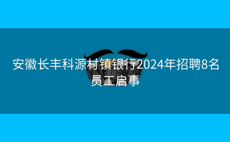 安徽长丰科源村镇银行2024年招聘8名员工启事 安徽长丰科源村镇银行2024年招聘8名员工启事