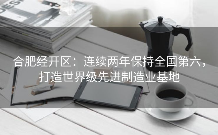 合肥经开区：连续两年保持全国第六，打造世界级先进制造业基地