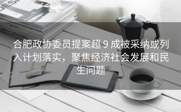 合肥政协委员提案超 9 成被采纳或列入计划落实,聚焦经济社会发展和民生问题 合肥政协委员提案超 9 成被采纳或列入计划落实,聚焦经济社会发展和民生问题