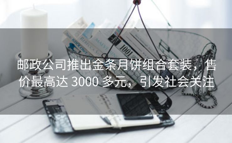 邮政公司推出金条月饼组合套装,售价最高达 3000 多元,引发社会关注 邮政公司推出金条月饼组合套装,售价最高达 3000 多元,引发社会关注