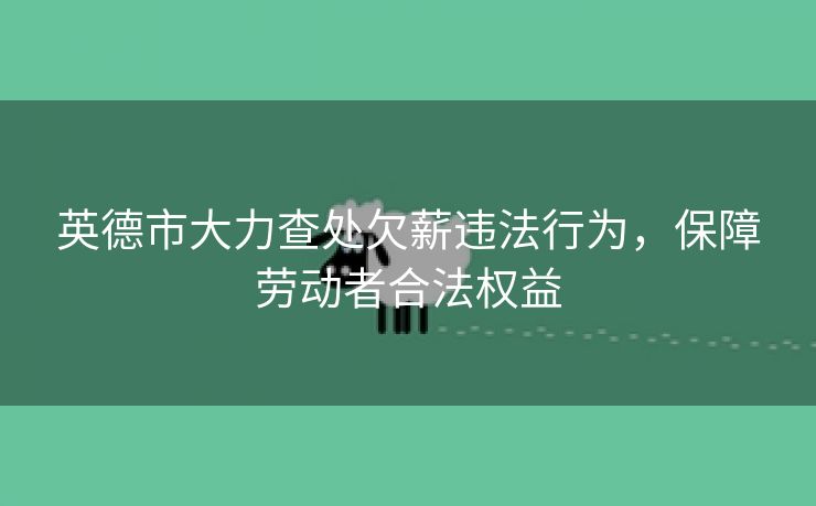 英德市大力查处欠薪违法行为,保障劳动者合法权益 英德市大力查处欠薪违法行为,保障劳动者合法权益