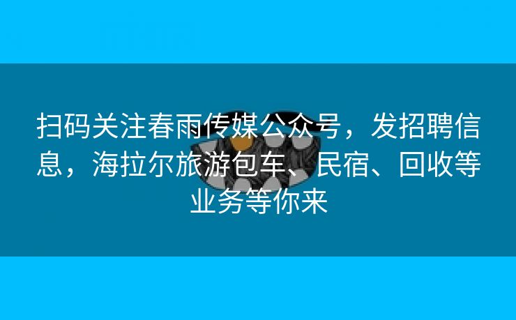 扫码关注春雨传媒公众号,发招聘信息,海拉尔旅游包车、民宿、回收等业务等你来 扫码关注春雨传媒公众号,发招聘信息,海拉尔旅游包车、民宿、回收等业务等你来