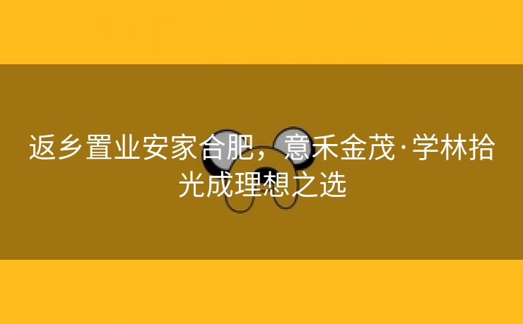 返乡置业安家合肥,意禾金茂·学林拾光成理想之选 返乡置业安家合肥,意禾金茂·学林拾光成理想之选