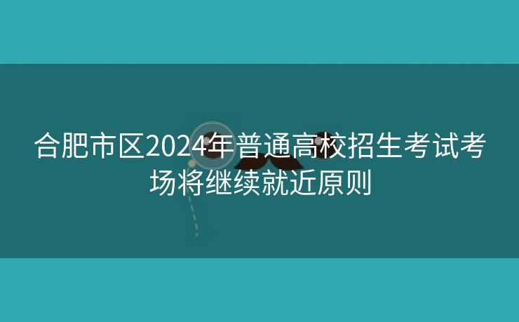 合肥市区2024年普通高校招生考试考场将继续就近原则 合肥市区2024年普通高校招生考试考场将继续就近原则